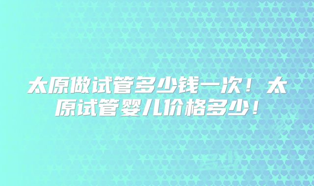 太原做试管多少钱一次！太原试管婴儿价格多少！