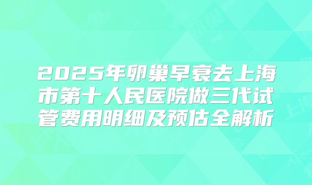 2025年卵巢早衰去上海市第十人民医院做三代试管费用明细及预估全解析
