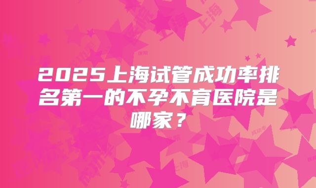 2025上海试管成功率排名第一的不孕不育医院是哪家？