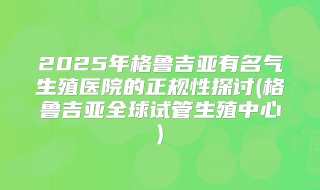 2025年格鲁吉亚有名气生殖医院的正规性探讨(格鲁吉亚全球试管生殖中心)