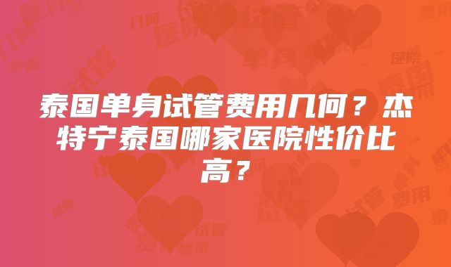 泰国单身试管费用几何？杰特宁泰国哪家医院性价比高？