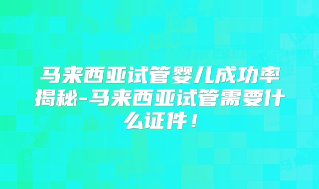 马来西亚试管婴儿成功率揭秘-马来西亚试管需要什么证件！