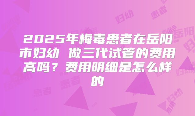 2025年梅毒患者在岳阳市妇幼 做三代试管的费用高吗？费用明细是怎么样的