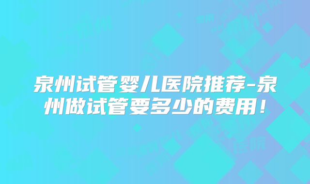 泉州试管婴儿医院推荐-泉州做试管要多少的费用！