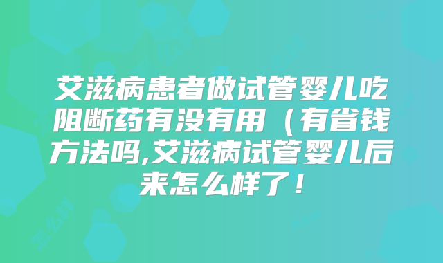 艾滋病患者做试管婴儿吃阻断药有没有用（有省钱方法吗,艾滋病试管婴儿后来怎么样了！