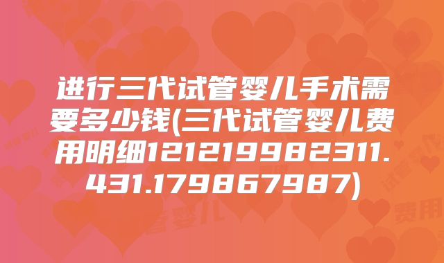 进行三代试管婴儿手术需要多少钱(三代试管婴儿费用明细121219982311.431.179867987)