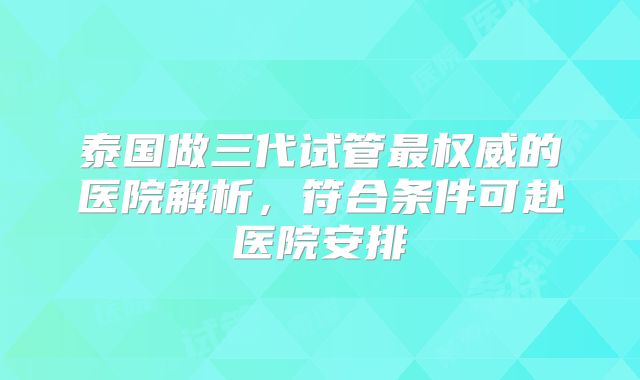 泰国做三代试管最权威的医院解析,符合条件可赴医院安排