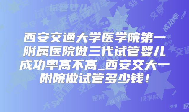 西安交通大学医学院第一附属医院做三代试管婴儿成功率高不高_西安交大一附院做试管多少钱！