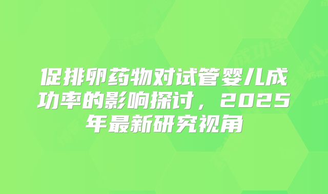 促排卵药物对试管婴儿成功率的影响探讨，2025年最新研究视角