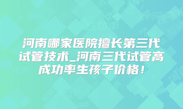 河南哪家医院擅长第三代试管技术_河南三代试管高成功率生孩子价格！