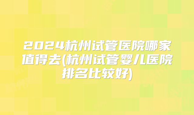 2024杭州试管医院哪家值得去(杭州试管婴儿医院排名比较好)
