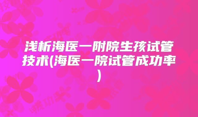 浅析海医一附院生孩试管技术(海医一院试管成功率)