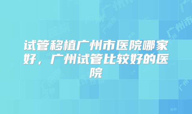 试管移植广州市医院哪家好，广州试管比较好的医院