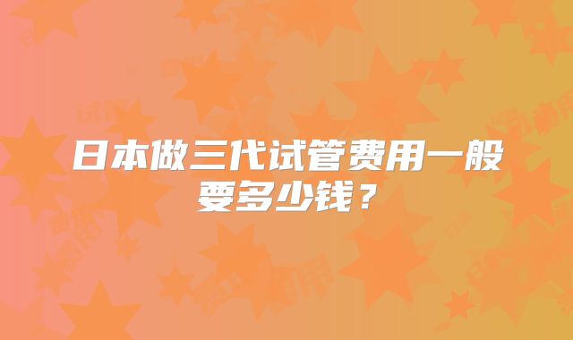 日本做三代试管费用一般要多少钱？
