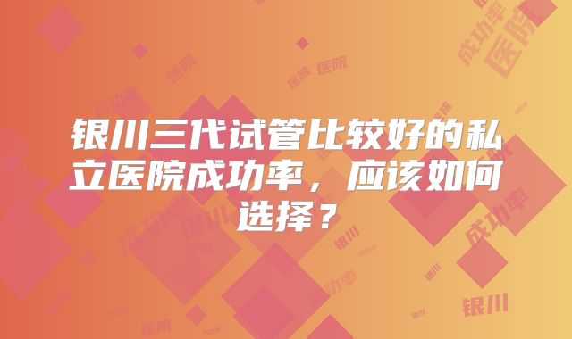 银川三代试管比较好的私立医院成功率，应该如何选择？