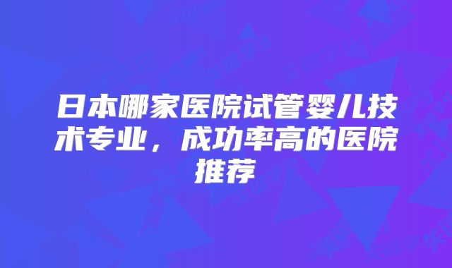 日本哪家医院试管婴儿技术专业，成功率高的医院推荐