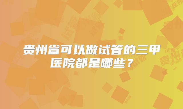 贵州省可以做试管的三甲医院都是哪些?