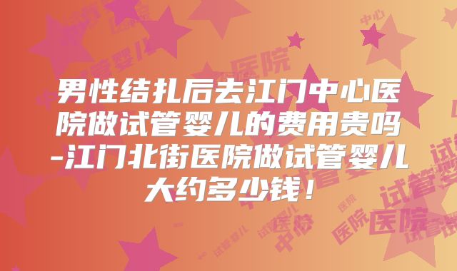 男性结扎后去江门中心医院做试管婴儿的费用贵吗-江门北街医院做试管婴儿大约多少钱！
