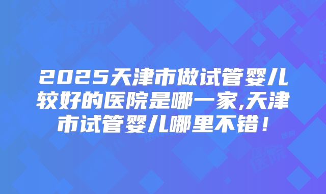 2025天津市做试管婴儿较好的医院是哪一家,天津市试管婴儿哪里不错！