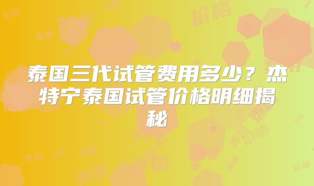 泰国三代试管费用多少？杰特宁泰国试管价格明细揭秘