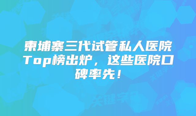 柬埔寨三代试管私人医院Top榜出炉，这些医院口碑率先！