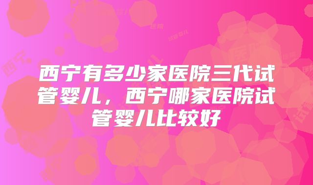 西宁有多少家医院三代试管婴儿，西宁哪家医院试管婴儿比较好
