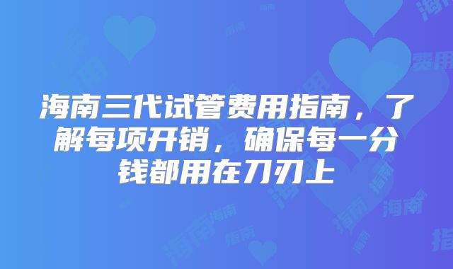 海南三代试管费用指南，了解每项开销，确保每一分钱都用在刀刃上