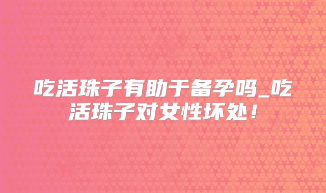 吃活珠子有助于备孕吗_吃活珠子对女性坏处！