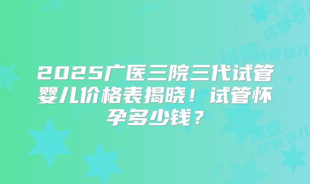 2025广医三院三代试管婴儿价格表揭晓!试管怀孕多少钱?