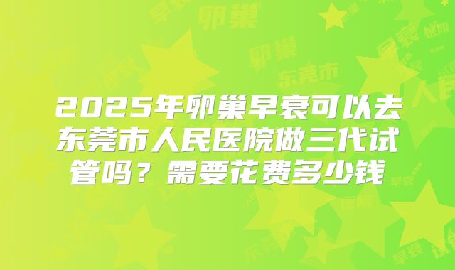 2025年卵巢早衰可以去东莞市人民医院做三代试管吗？需要花费多少钱
