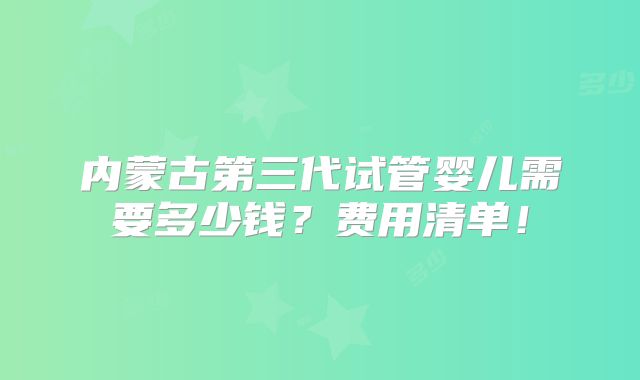 内蒙古第三代试管婴儿需要多少钱？费用清单！