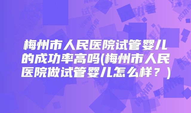 梅州市人民医院试管婴儿的成功率高吗(梅州市人民医院做试管婴儿怎么样?)