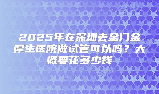 2025年在深圳去金门金厚生医院做试管可以吗?大概要花多少钱