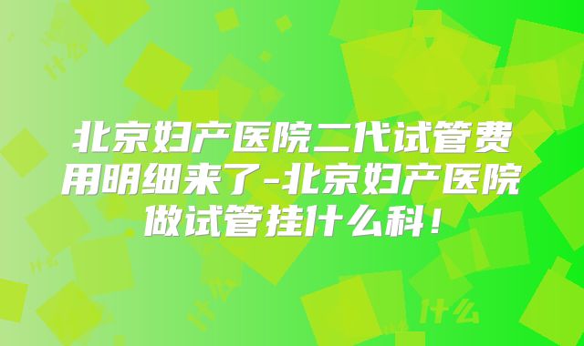 北京妇产医院二代试管费用明细来了-北京妇产医院做试管挂什么科！