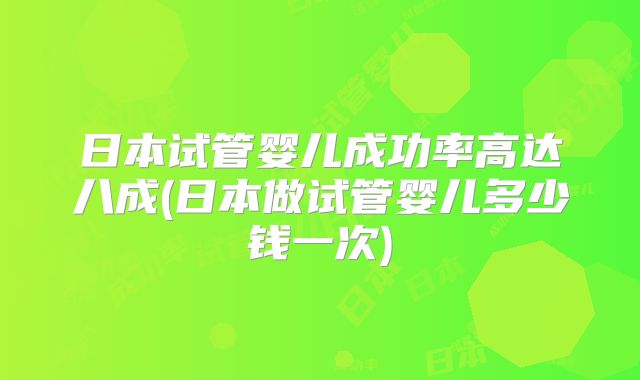 日本试管婴儿成功率高达八成(日本做试管婴儿多少钱一次)