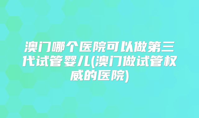 澳门哪个医院可以做第三代试管婴儿(澳门做试管权威的医院)
