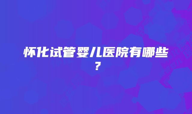 怀化试管婴儿医院有哪些？