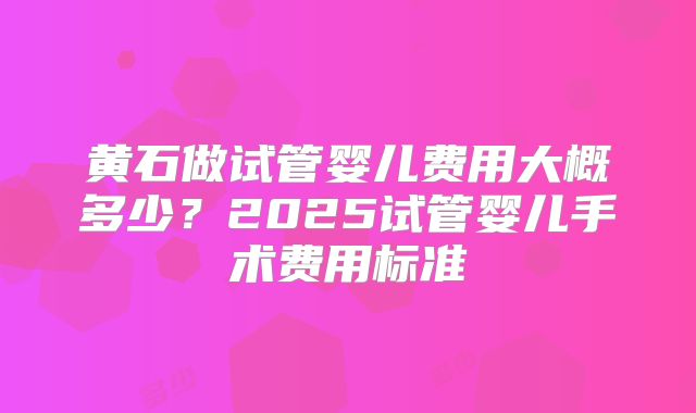 黄石做试管婴儿费用大概多少?2025试管婴儿手术费用标准