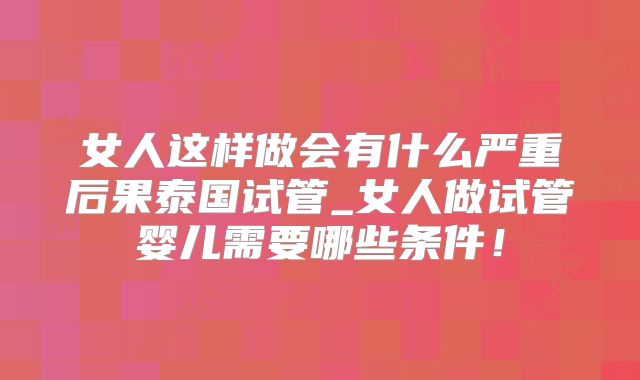 女人这样做会有什么严重后果泰国试管_女人做试管婴儿需要哪些条件!