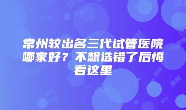 常州较出名三代试管医院哪家好?不想选错了后悔看这里