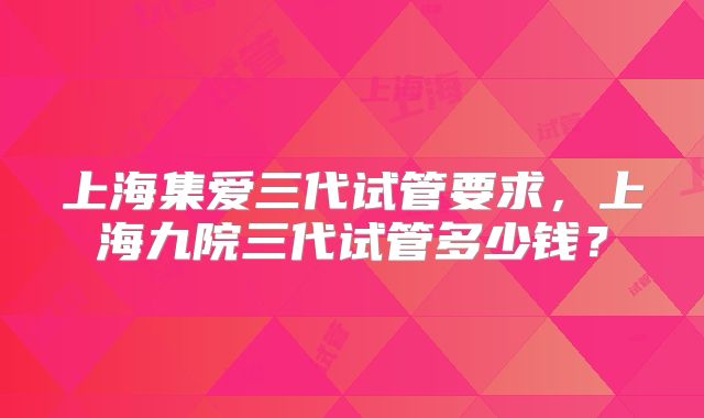 上海集爱三代试管要求,上海九院三代试管多少钱?