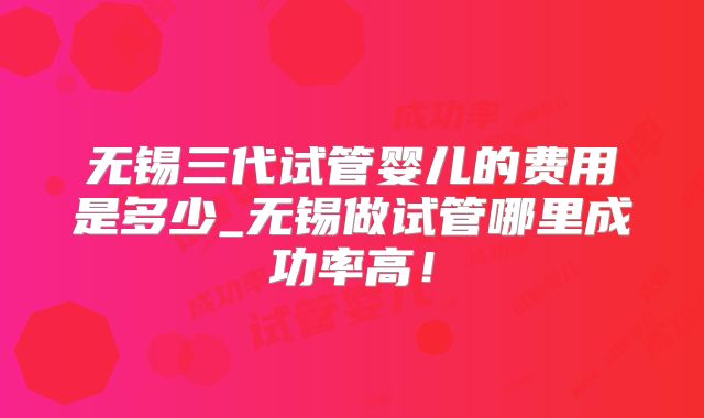 无锡三代试管婴儿的费用是多少_无锡做试管哪里成功率高！