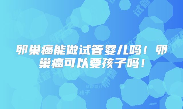 卵巢癌能做试管婴儿吗！卵巢癌可以要孩子吗！