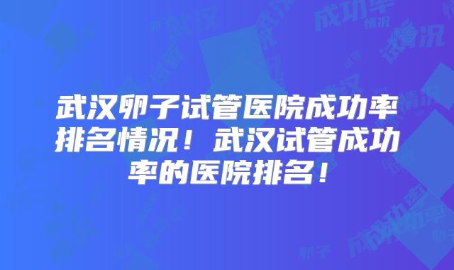 武汉卵子试管医院成功率排名情况！武汉试管成功率的医院排名！
