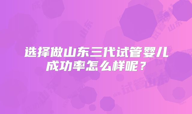 选择做山东三代试管婴儿成功率怎么样呢？
