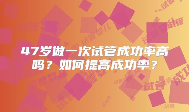 47岁做一次试管成功率高吗?如何提高成功率?