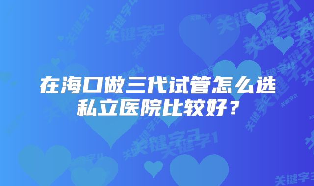 在海口做三代试管怎么选私立医院比较好?