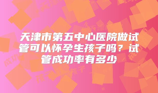 天津市第五中心医院做试管可以怀孕生孩子吗？试管成功率有多少