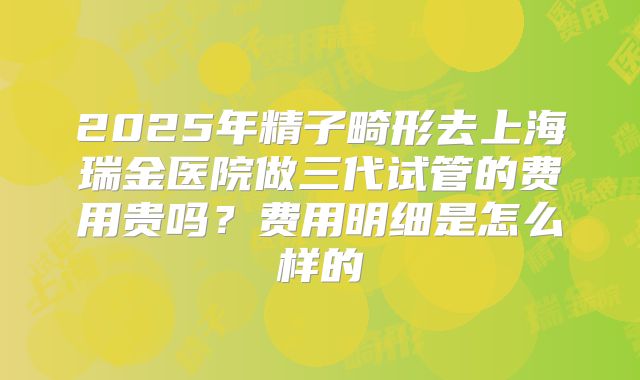 2025年精子畸形去上海瑞金医院做三代试管的费用贵吗?费用明细是怎么样的