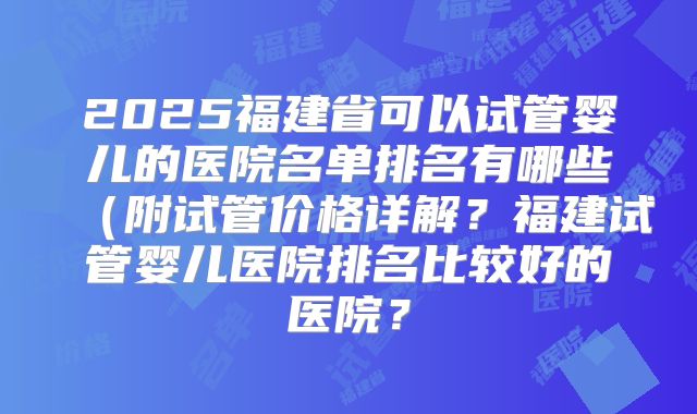 2025福建省可以试管婴儿的医院名单排名有哪些（附试管价格详解？福建试管婴儿医院排名比较好的医院？